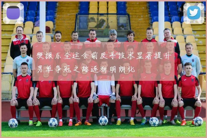 樊振东全运会前反手技术显著提升男单争冠之路逐渐明朗化