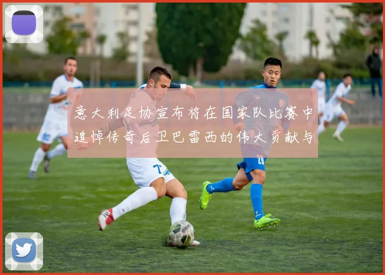 意大利足协宣布将在国家队比赛中追悼传奇后卫巴雷西的伟大贡献与精神