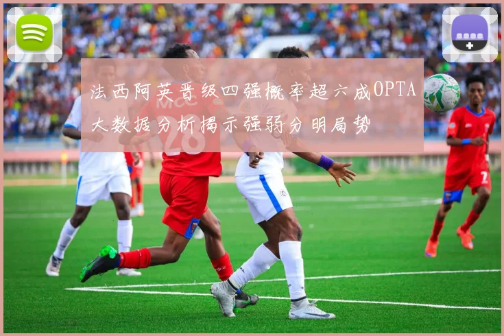 法西阿英晋级四强概率超六成OPTA大数据分析揭示强弱分明局势