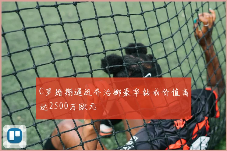 C罗婚期逼近乔治娜豪华钻戒价值高达2500万欧元