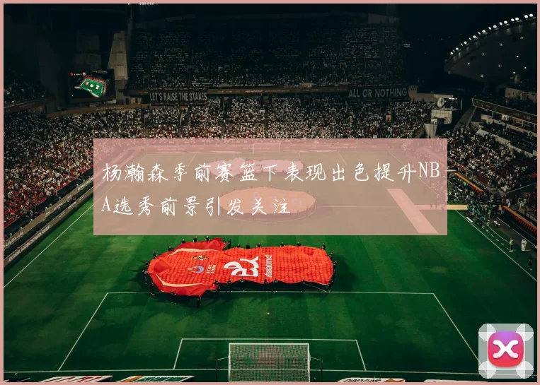 杨瀚森季前赛篮下表现出色提升NBA选秀前景引发关注