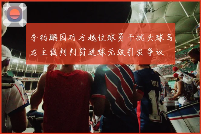 李钧鹏因对方越位球员干扰头球乌龙主裁判判罚进球无效引发争议