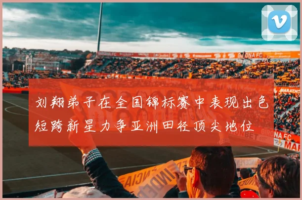 刘翔弟子在全国锦标赛中表现出色短跨新星力争亚洲田径顶尖地位